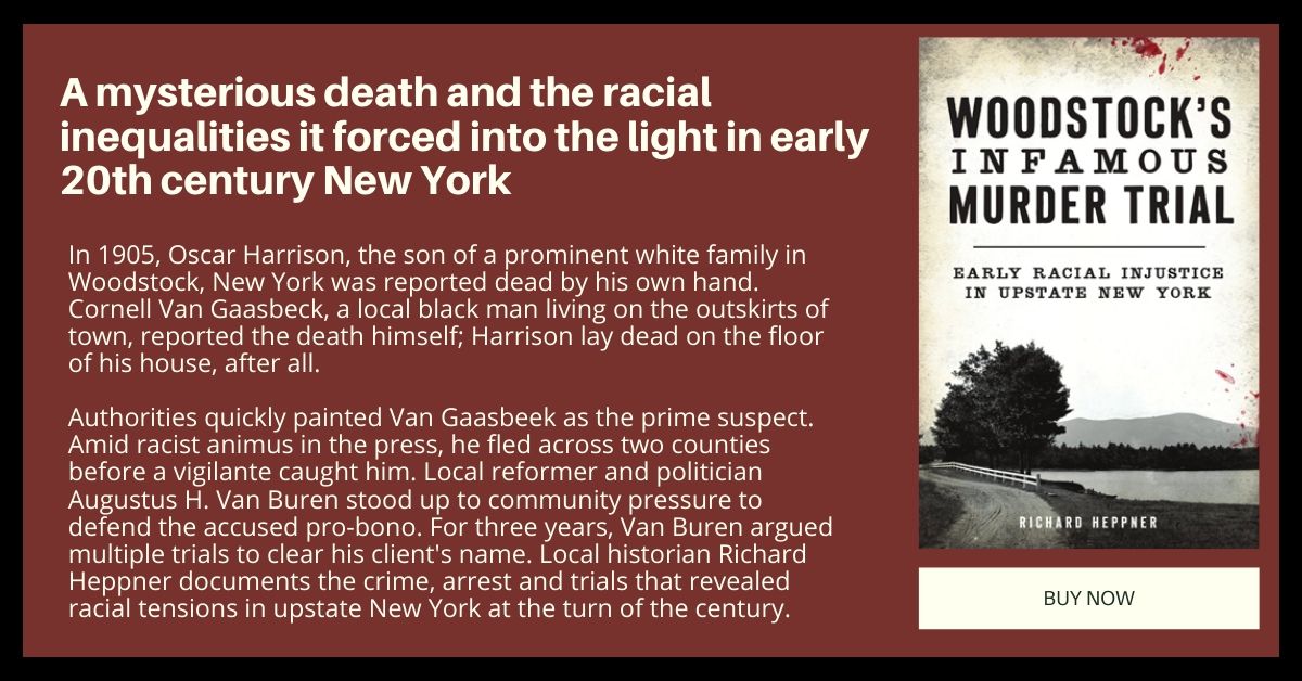 In 1905, Oscar Harrison, the son of a prominent white family in Woodstock, New York was reported dead by his own hand. Cornell Van Gaasbeck, a local black man living on the outskirts of town, reported the death himself; Harrison lay dead on the floor of his house, after all. 

Authorities quickly painted Van Gaasbeek as the prime suspect. Amid racist animus in the press, he fled across two counties before a vigilante caught him. Local reformer and politician Augustus H. Van Buren stood up to community pressure to defend the accused pro-bono. For three years, Van Buren argued multiple trials to clear his client's name. Local historian Richard Heppner documents the crime, arrest and trials that revealed racial tensions in upstate New York at the turn of the century.