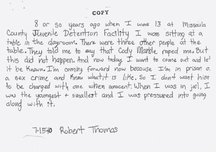 Thomas's statement that reads, "8 or so years ago when I was 13 at Missoula County Juvenile Detention Facility I was sitting at atable in the dayroom. There were three other people at the table. They told me to say that Cody Marble raped me. But this did not happen. And now today I want to come out and let it be known. I'm coming forward now because I'm in prison on a sex crime and know what it is like. So I don't want him to be charged with one when innocent. When I was in jail, I was the youngest and smallest  and I was pressured into going along with it."
